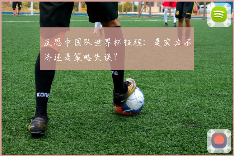 反思中国队世界杯征程：是实力不济还是策略失误？