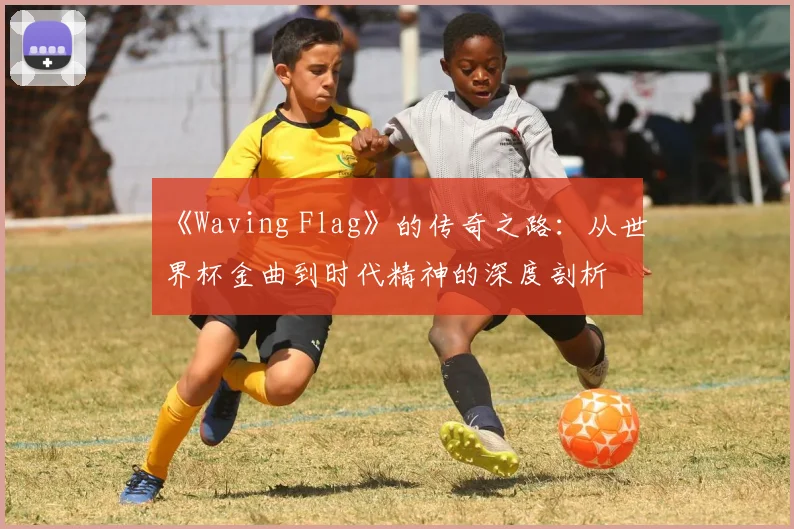 《Waving Flag》的传奇之路：从世界杯金曲到时代精神的深度剖析