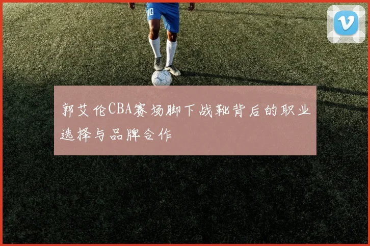 郭艾伦CBA赛场脚下战靴背后的职业选择与品牌合作