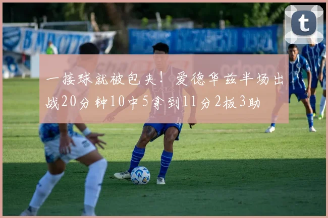 一接球就被包夹!爱德华兹半场出战20分钟10中5拿到11分2板3助