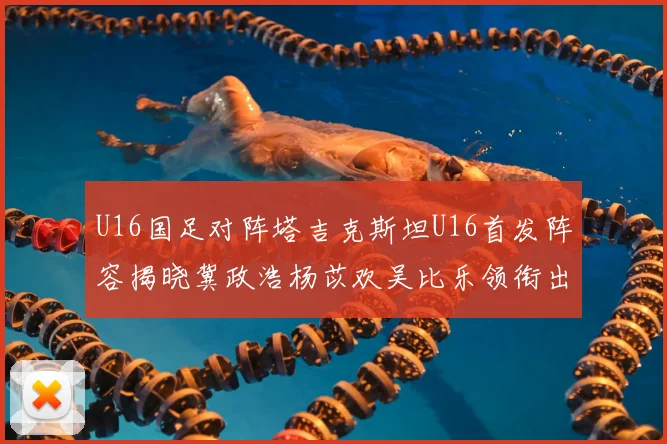 U16国足对阵塔吉克斯坦U16首发阵容揭晓冀政浩杨苡欢吴比乐领衔出战