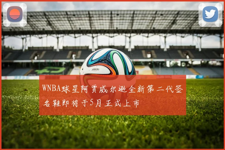 WNBA球星阿贾威尔逊全新第二代签名鞋即将于5月正式上市