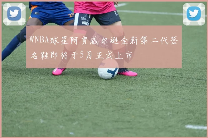 WNBA球星阿贾威尔逊全新第二代签名鞋即将于5月正式上市