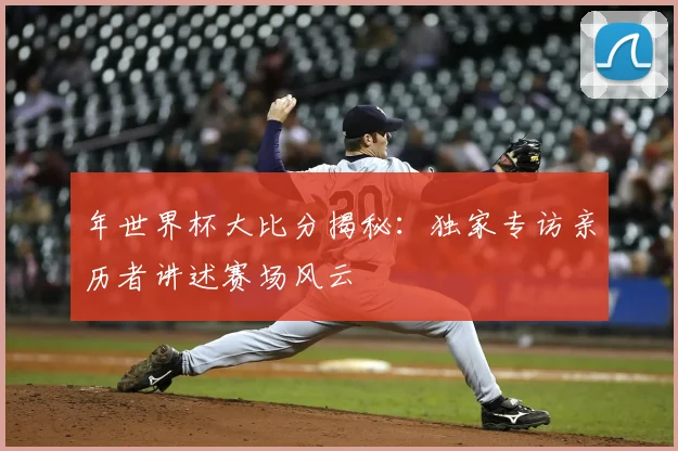 年世界杯大比分揭秘：独家专访亲历者讲述赛场风云
