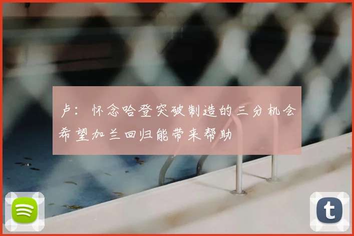 卢：怀念哈登突破制造的三分机会希望加兰回归能带来帮助