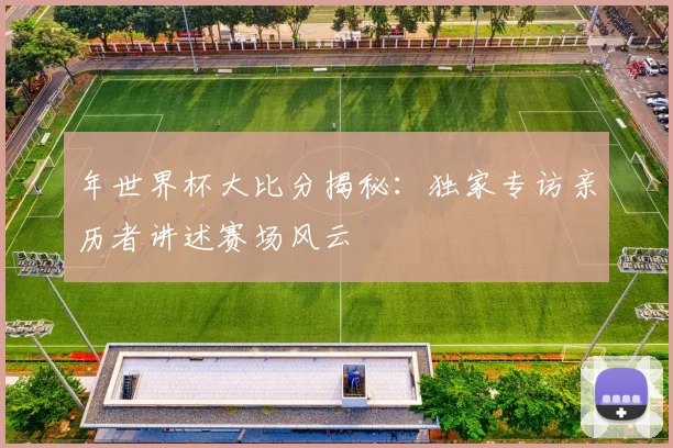 年世界杯大比分揭秘：独家专访亲历者讲述赛场风云