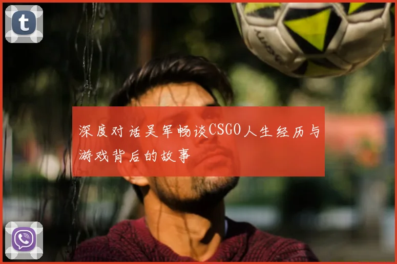 深度对话吴军畅谈CSGO人生经历与游戏背后的故事