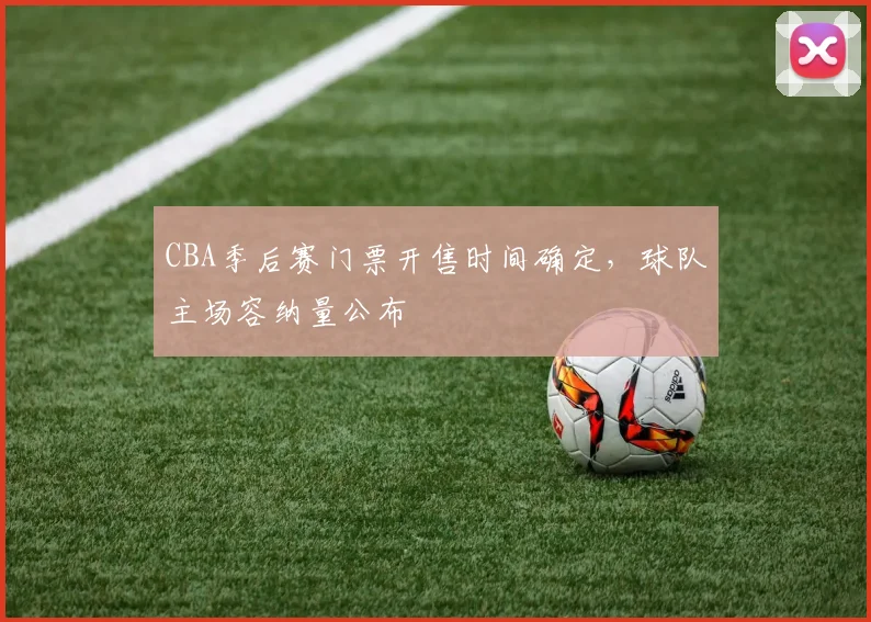 CBA季后赛门票开售时间确定，球队主场容纳量公布
