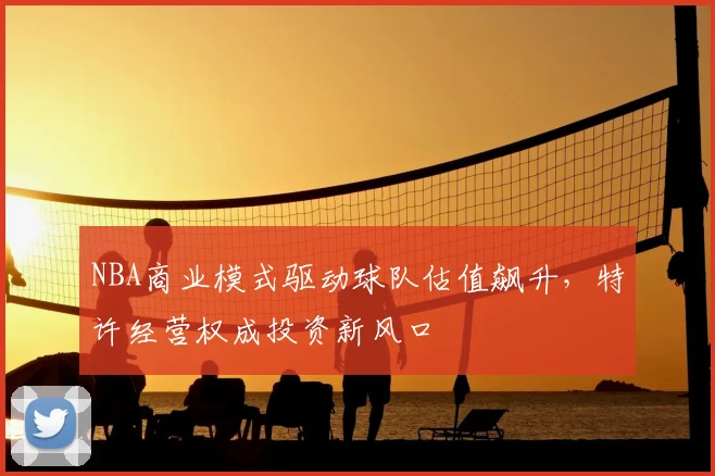 NBA商业模式驱动球队估值飙升，特许经营权成投资新风口