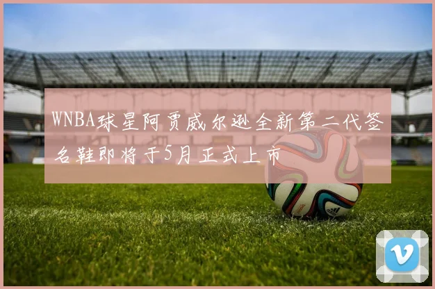 WNBA球星阿贾威尔逊全新第二代签名鞋即将于5月正式上市