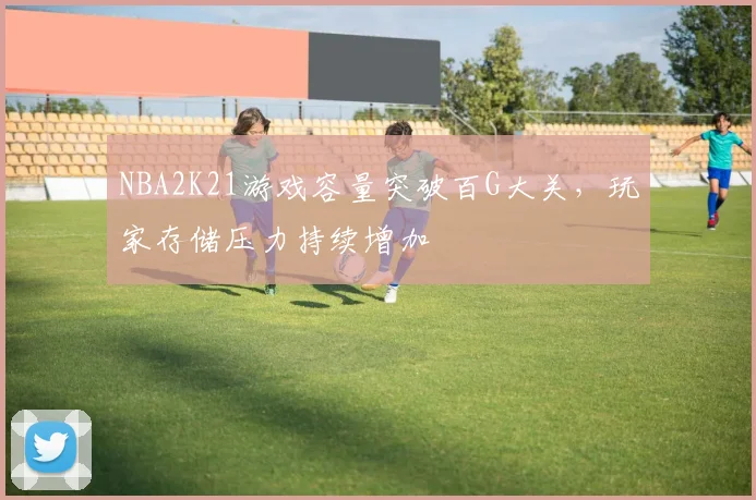 NBA2K21游戏容量突破百G大关，玩家存储压力持续增加