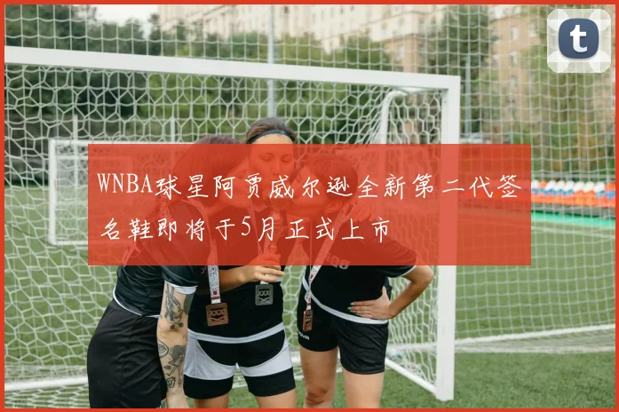 WNBA球星阿贾威尔逊全新第二代签名鞋即将于5月正式上市