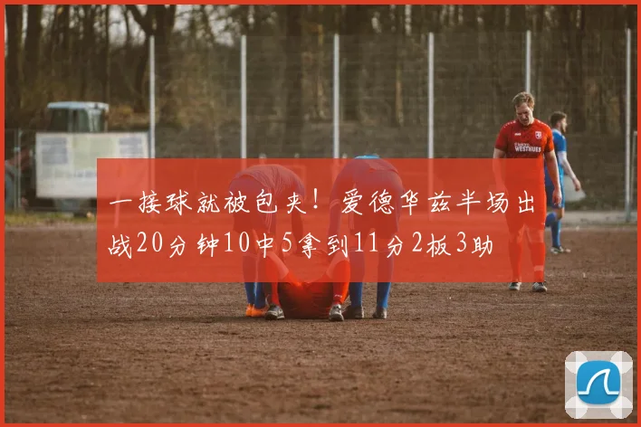 一接球就被包夹！爱德华兹半场出战20分钟10中5拿到11分2板3助
