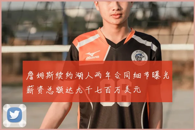 詹姆斯续约湖人两年合同细节曝光薪资总额达九千七百万美元