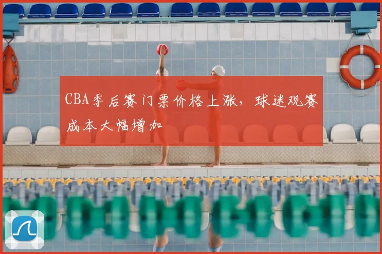 CBA季后赛门票价格上涨,球迷观赛成本大幅增加