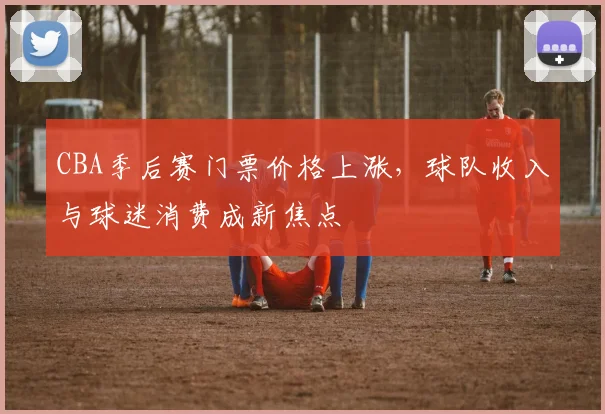 CBA季后赛门票价格上涨，球队收入与球迷消费成新焦点