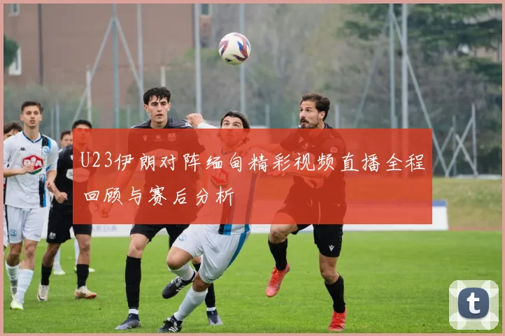 U23伊朗对阵缅甸精彩视频直播全程回顾与赛后分析