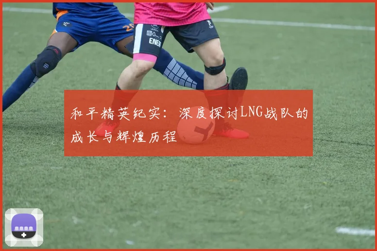 和平精英纪实:深度探讨LNG战队的成长与辉煌历程
