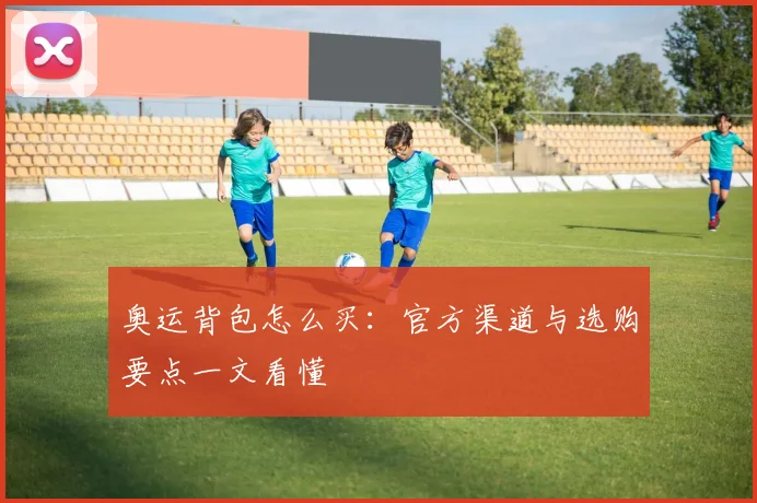 奥运背包怎么买：官方渠道与选购要点一文看懂
