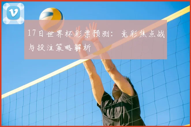 17日世界杯彩票预测：竞彩焦点战与投注策略解析