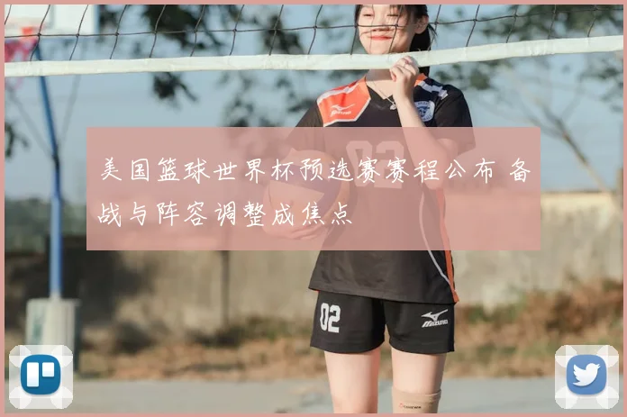 美国篮球世界杯预选赛赛程公布 备战与阵容调整成焦点
