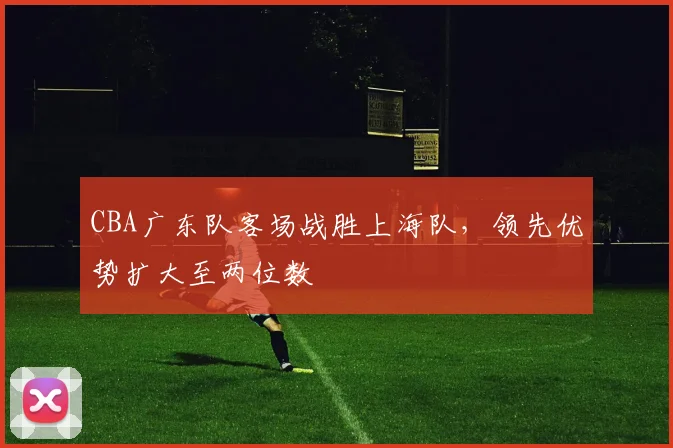 CBA广东队客场战胜上海队，领先优势扩大至两位数