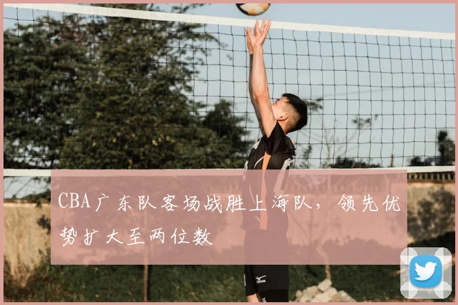 CBA广东队客场战胜上海队，领先优势扩大至两位数