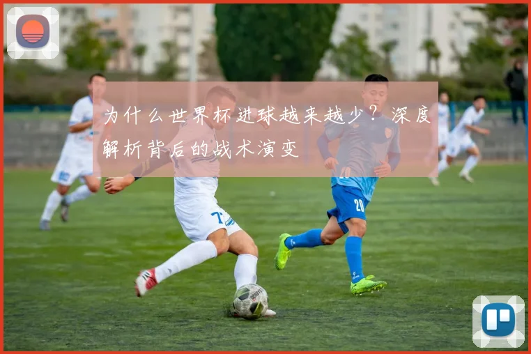 为什么世界杯进球越来越少？深度解析背后的战术演变