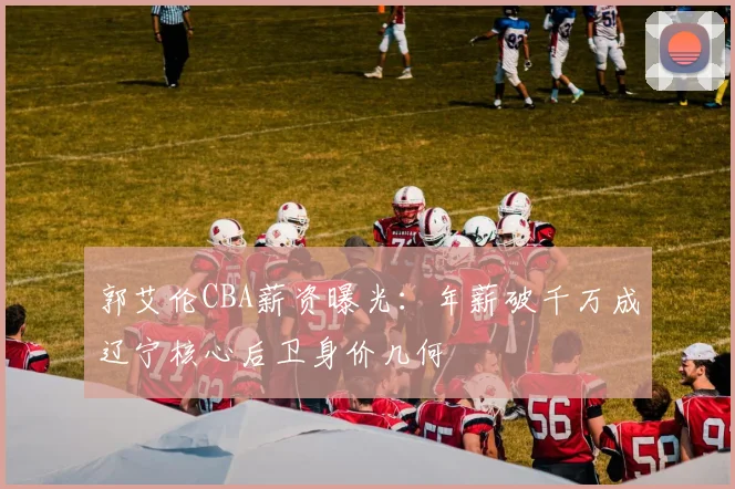 郭艾伦CBA薪资曝光：年薪破千万成辽宁核心后卫身价几何