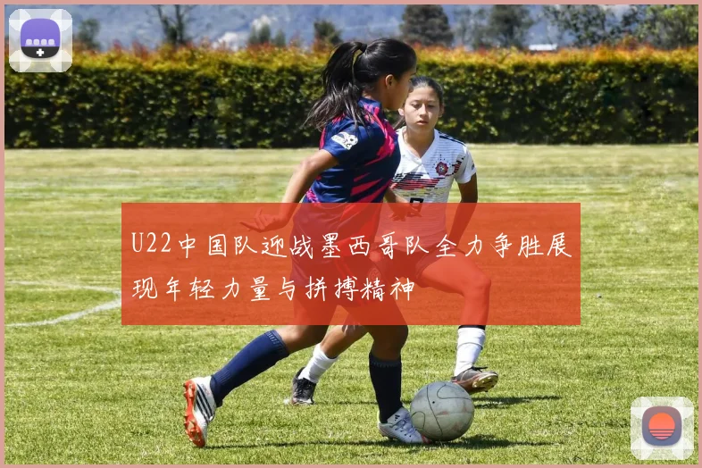U22中国队迎战墨西哥队全力争胜展现年轻力量与拼搏精神