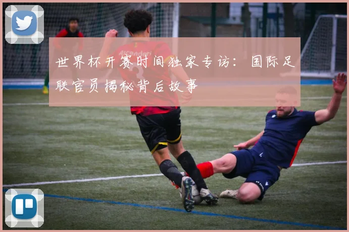 世界杯开赛时间独家专访：国际足联官员揭秘背后故事