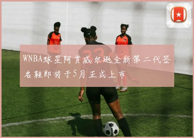 WNBA球星阿贾威尔逊全新第二代签名鞋即将于5月正式上市