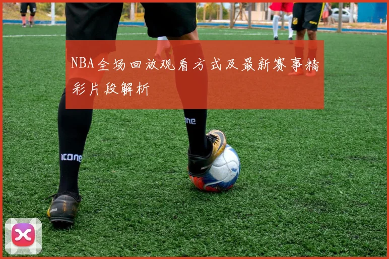 NBA全场回放观看方式及最新赛事精彩片段解析