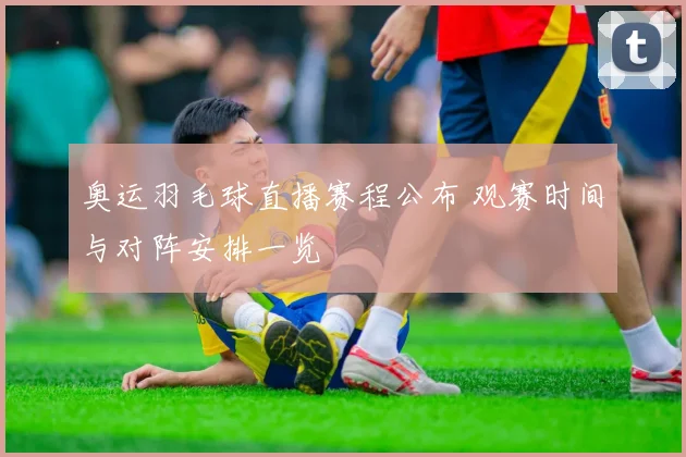 奥运羽毛球直播赛程公布 观赛时间与对阵安排一览