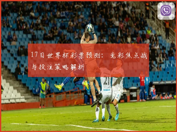 17日世界杯彩票预测:竞彩焦点战与投注策略解析