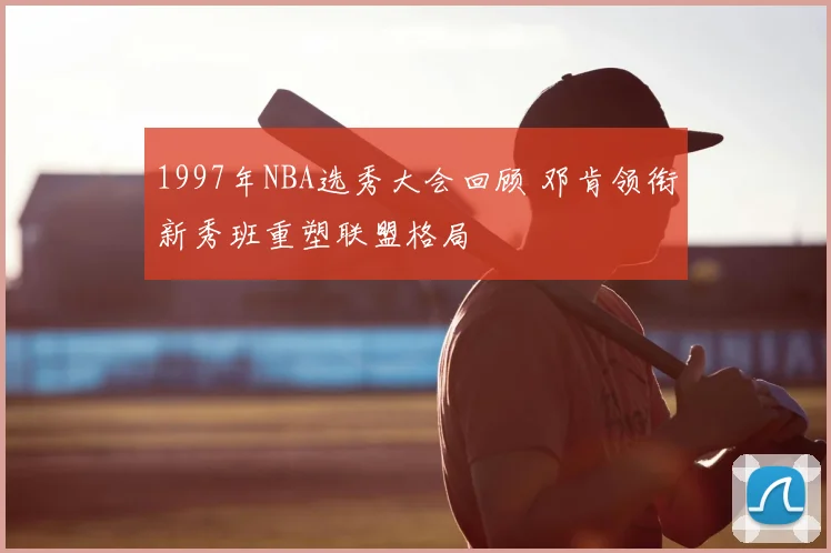 1997年NBA选秀大会回顾 邓肯领衔新秀班重塑联盟格局