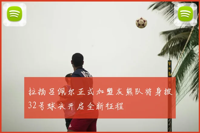 拉扬吕佩尔正式加盟灰熊队将身披32号球衣开启全新征程