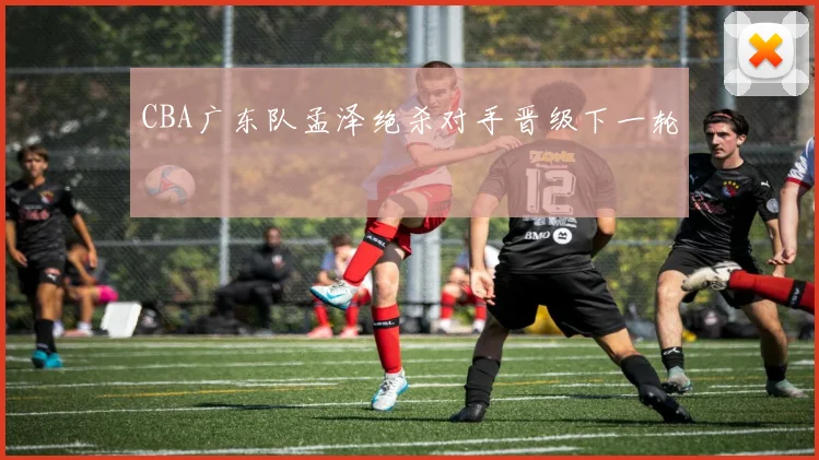 CBA广东队孟泽绝杀对手晋级下一轮