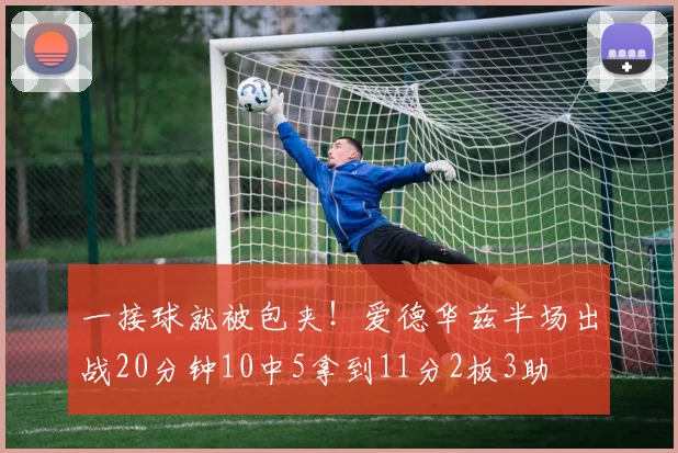 一接球就被包夹！爱德华兹半场出战20分钟10中5拿到11分2板3助