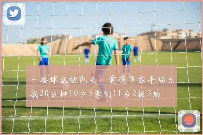 一接球就被包夹!爱德华兹半场出战20分钟10中5拿到11分2板3助