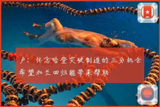 卢:怀念哈登突破制造的三分机会希望加兰回归能带来帮助
