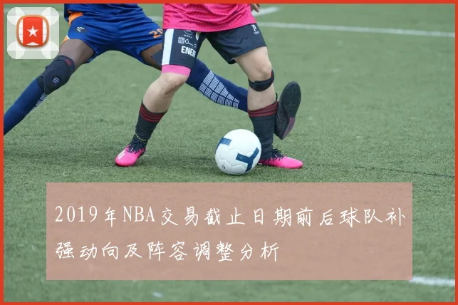 2019年NBA交易截止日期前后球队补强动向及阵容调整分析