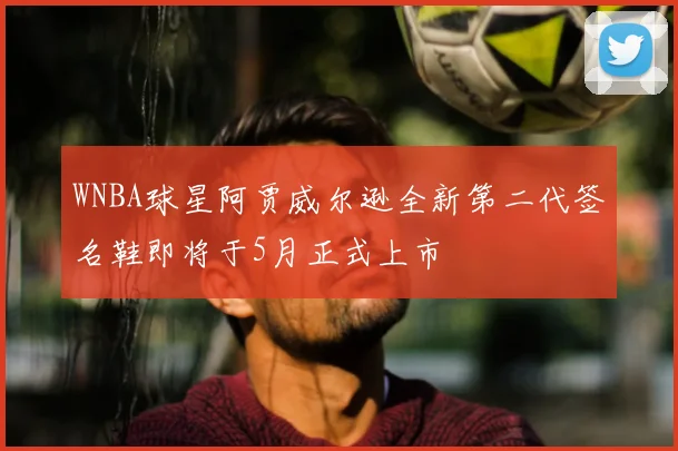 WNBA球星阿贾威尔逊全新第二代签名鞋即将于5月正式上市