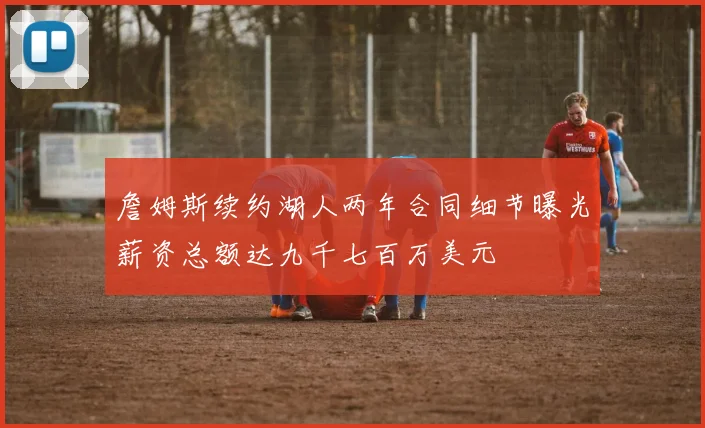 詹姆斯续约湖人两年合同细节曝光薪资总额达九千七百万美元