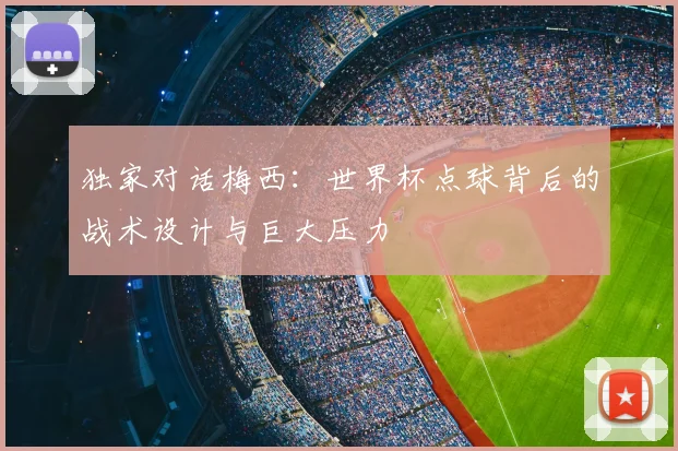 独家对话梅西：世界杯点球背后的战术设计与巨大压力
