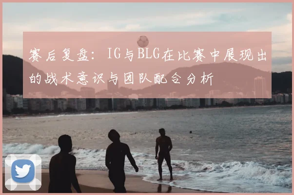 赛后复盘：IG与BLG在比赛中展现出的战术意识与团队配合分析