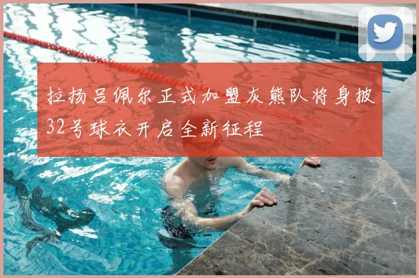 拉扬吕佩尔正式加盟灰熊队将身披32号球衣开启全新征程
