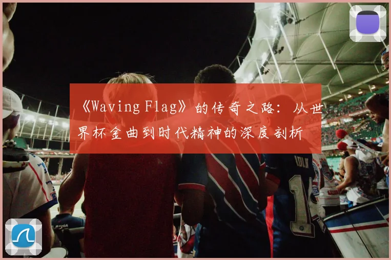 《Waving Flag》的传奇之路：从世界杯金曲到时代精神的深度剖析