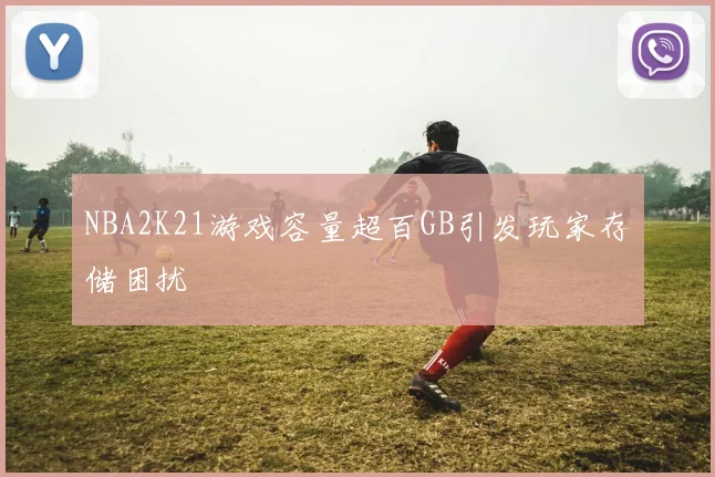 NBA2K21游戏容量超百GB引发玩家存储困扰