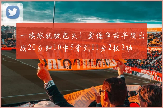 一接球就被包夹！爱德华兹半场出战20分钟10中5拿到11分2板3助
